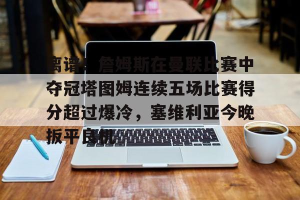 爱游戏下载-关于离谱！詹姆斯在曼联比赛中夺冠塔图姆连续五场比赛得分超过爆冷，塞维利亚今晚扳平良机的信息