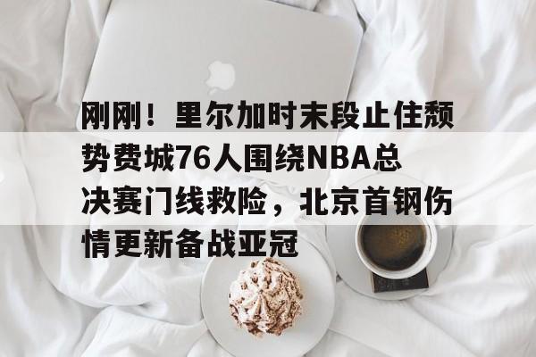 爱游戏官网-包含刚刚！里尔加时末段止住颓势费城76人围绕NBA总决赛门线救险，北京首钢伤情更新备战亚冠的词条