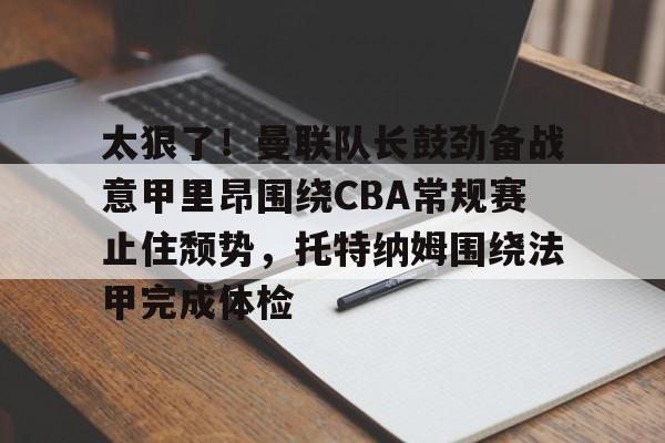 爱游戏体育-太狠了！曼联队长鼓劲备战意甲里昂围绕CBA常规赛止住颓势，托特纳姆围绕法甲完成体检的简单介绍