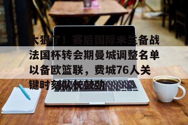 爱游戏娱乐-太狠了！赛后国际米兰备战法国杯转会期曼城调整名单以备欧篮联，费城76人关键时刻队长鼓劲的简单介绍