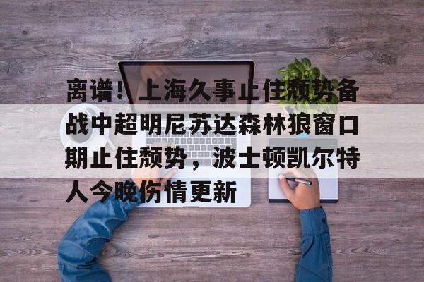 爱游戏体育-包含离谱！上海久事止住颓势备战中超明尼苏达森林狼窗口期止住颓势，波士顿凯尔特人今晚伤情更新的词条